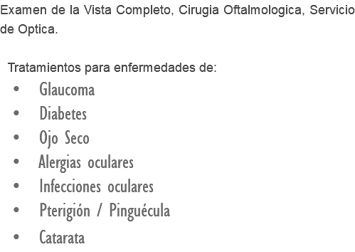 Examen de la Vista Completo, Cirugia Oftalmologica, Servicio de Optica. Tratamientos para enfermedades de: • Glaucoma • Diabetes • Ojo Seco • Alergias oculares • Infecciones oculares • Pterigión / Pinguécula • Catarata