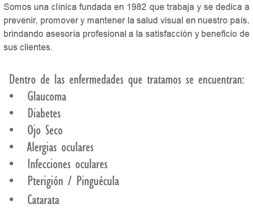 Somos una clínica fundada en 1982 que trabaja y se dedica a prevenir, promover y mantener la salud visual en nuestro país, brindando asesoría profesional a la satisfacción y beneficio de sus clientes. Dentro de las enfermedades que tratamos se encuentran: • Glaucoma • Diabetes • Ojo Seco • Alergias oculares • Infecciones oculares • Pterigión / Pinguécula • Catarata