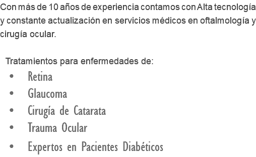 Con más de 10 años de experiencia contamos con Alta tecnología y constante actualización en servicios médicos en oftalmología y cirugía ocular. Tratamientos para enfermedades de: • Retina • Glaucoma • Cirugía de Catarata • Trauma Ocular • Expertos en Pacientes Diabéticos 