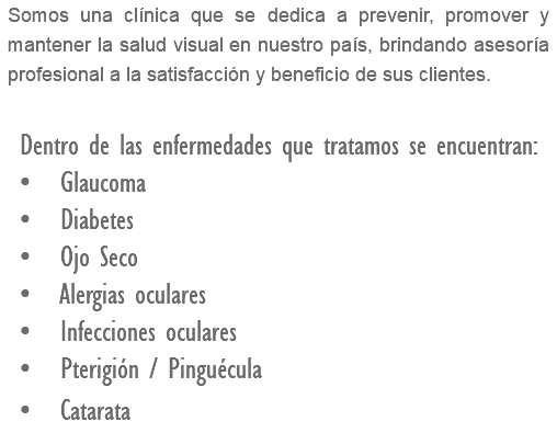 Somos una clínica que se dedica a prevenir, promover y mantener la salud visual en nuestro país, brindando asesoría profesional a la satisfacción y beneficio de sus clientes. Dentro de las enfermedades que tratamos se encuentran: • Glaucoma • Diabetes • Ojo Seco • Alergias oculares • Infecciones oculares • Pterigión / Pinguécula • Catarata